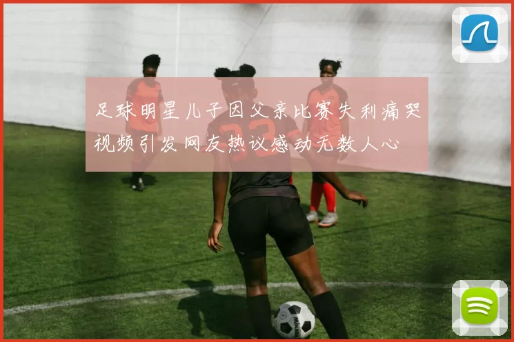 足球明星儿子因父亲比赛失利痛哭视频引发网友热议感动无数人心