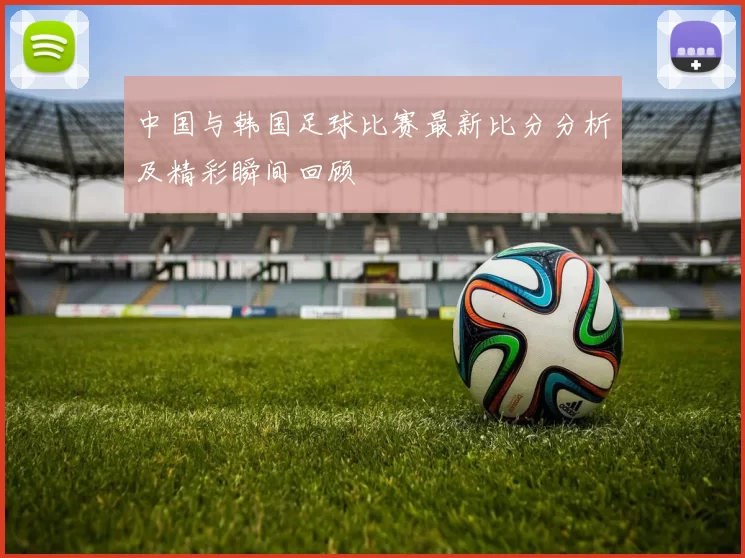 中国与韩国足球比赛最新比分分析及精彩瞬间回顾