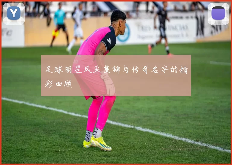 足球明星风采集锦与传奇名字的精彩回顾