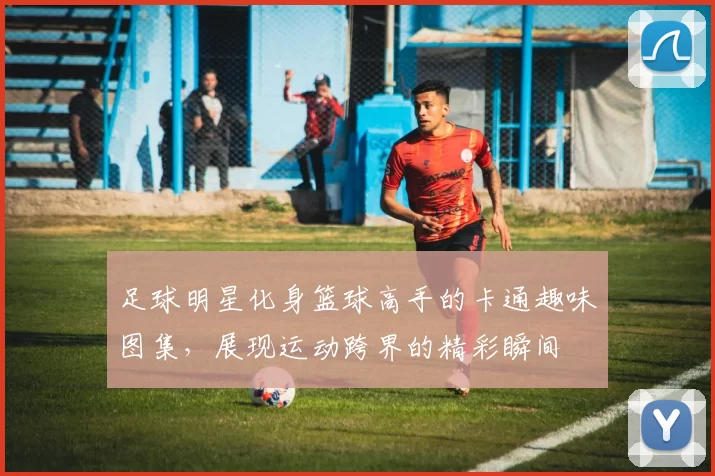 足球明星化身篮球高手的卡通趣味图集，展现运动跨界的精彩瞬间