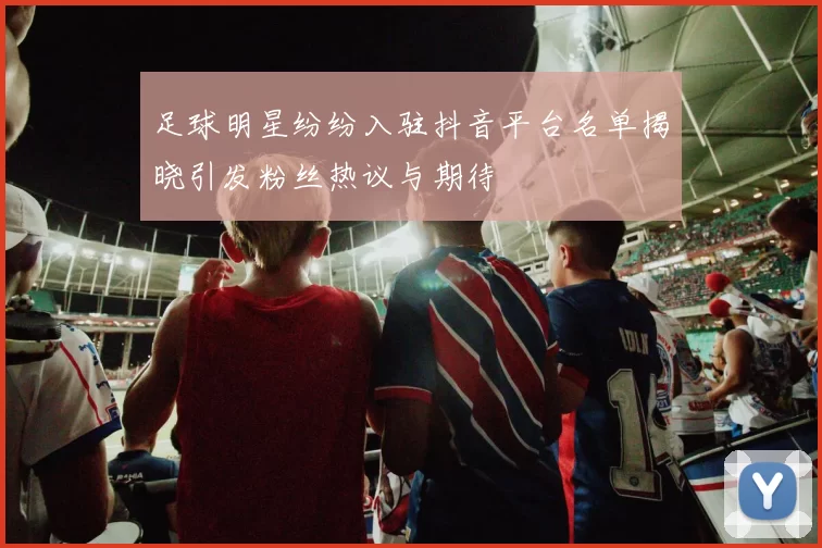 足球明星纷纷入驻抖音平台名单揭晓引发粉丝热议与期待