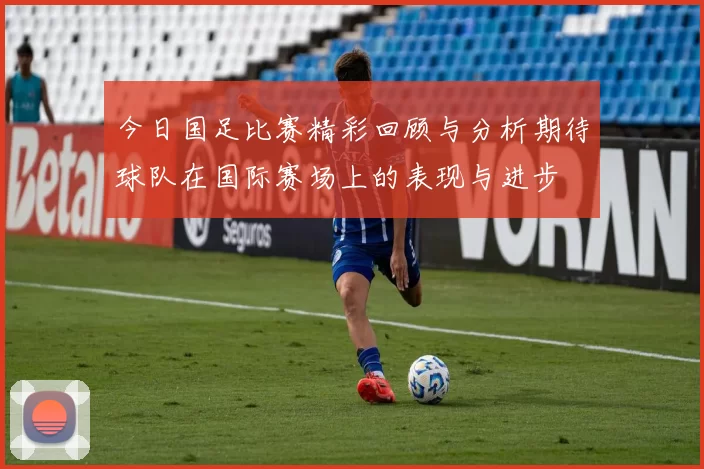 今日国足比赛精彩回顾与分析期待球队在国际赛场上的表现与进步